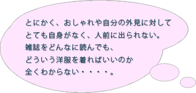 とにかく、おしゃれや自分の外見に対してとても自身がなく、人前に出られない。雑誌をどんなに読んでも、どういう洋服を着ればいいのか全くわからない・・・・。