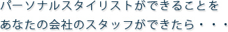 パーソナルスタイリストができることをあなたの会社のスタッフができたら・・・