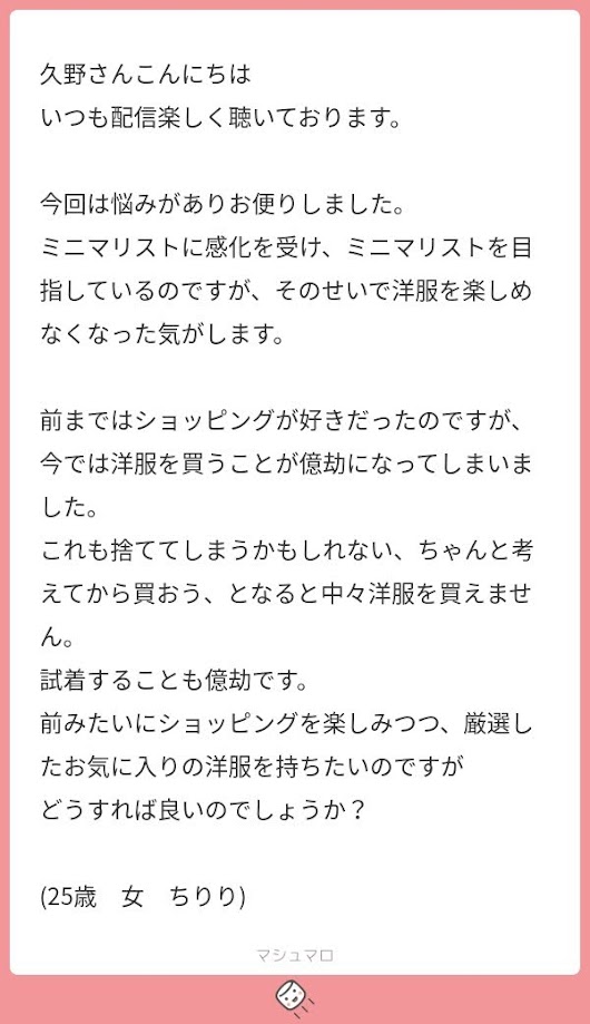 久野さんこんにちは いつも配信楽しく聴いております。 今回は悩みがありお便りしました。 ミニマリストに感化を受け、ミニマリストを目指しているのですが、そのせいで洋服を楽しめなくなった気がします。 前まではショッピングが好きだったのですが、今では洋服を買うことが億劫になってしまいました。 これも捨ててしまうかもしれない、ちゃんと考えてから買おう、となると中々洋服を買えません。 試着することも億劫です。 前みたいにショッピングを楽しみつつ、厳選したお気に入りの洋服を持ちたいのですが どうすれば良いのでしょうか？ (25歳　女　ちりり)