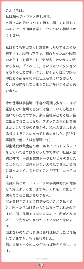 こんにちは。 私は30代のトマトと申します。 久野さんの分かりやすく明るい話し方に憧れているので、今回は営業トークについて相談させて下さい。 私はとても無口で人と雑談をしたりすることが苦手です。説明も下手で、面白かった本や映画のあらすじを伝えても「何が言いたいかよく分からない」「それで？」といったリアクションをされることが多いです。おそらく自分の頭の中にある前提を相手に伝えられていなかったり、話が前後してしまうことが多いからだと思います。 今の仕事は事務職で来客や電話も少なく、ほぼ雑談もない職場で自分には合っていて心地良く働いていたのですが、来月会社がとある展示会に出展することとなり、スタッフの男女比を揃えたいという謎の希望から、私も人数合わせの為参加することになってしまいました。(私だけ事務職で他の人は営業職です) 学生時代は飲食店のホールやイベントスタッフをしていて苦ではなかったのですが、社会人歴約10年で、一度も営業トークというものをしたことがなく、友達もいないので話す機会が急激に減ったため、余計話すことが下手になっています。 業務知識とセールストークの事例は必死に勉強して覚えようと思いますが、それを口に出して説明できる自信がありません。 展示会担当の上司に自信がないことを伝えると、困ったら助けるからとは言ってくれたのですが、同じ部署ではない人なので、私がどれほどトーク力がないか分かっていないと思います…。 出来ないのだから素直に断れば良かったと後悔していますが、もう断れません。 何か営業トークのコツがあれば教えて欲しいです。