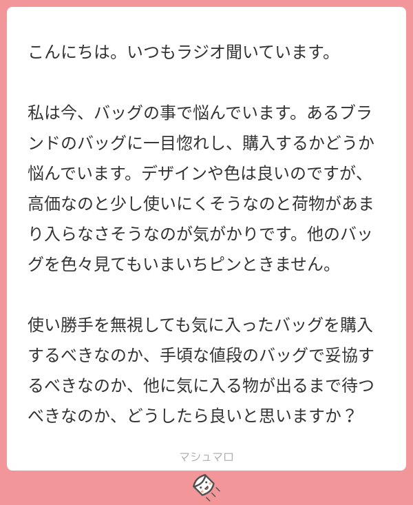 こんにちは、いつもラジオ聞いています。私は今、バッグの事で悩んでいます。あるブランドのバッグに一目惚れし、購入するかどうか悩んでいます。デザインや色は良いのですが、高価なのと少し使いにくそうなのと荷物があまり入らなさそうなのが気がかりです。他のバッグを色々見てもいまいちピンときません。使い勝手を無視しても気に入ったバッグを購入するべきなのか、手頃な値段のバッグで妥協するべきなのか、他に気に入る物が出るまで待つべきなのか、どうしたら良いと思いますか？