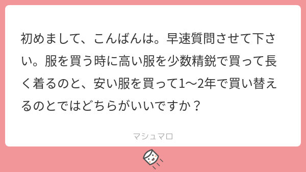 初めまして、こんばんは。早速質問させて下さい。服を買う時に高い服を少数精鋭で買って長く着るのと、安い服を買って1～2年で買い替えるのとではどちらがいいですか？