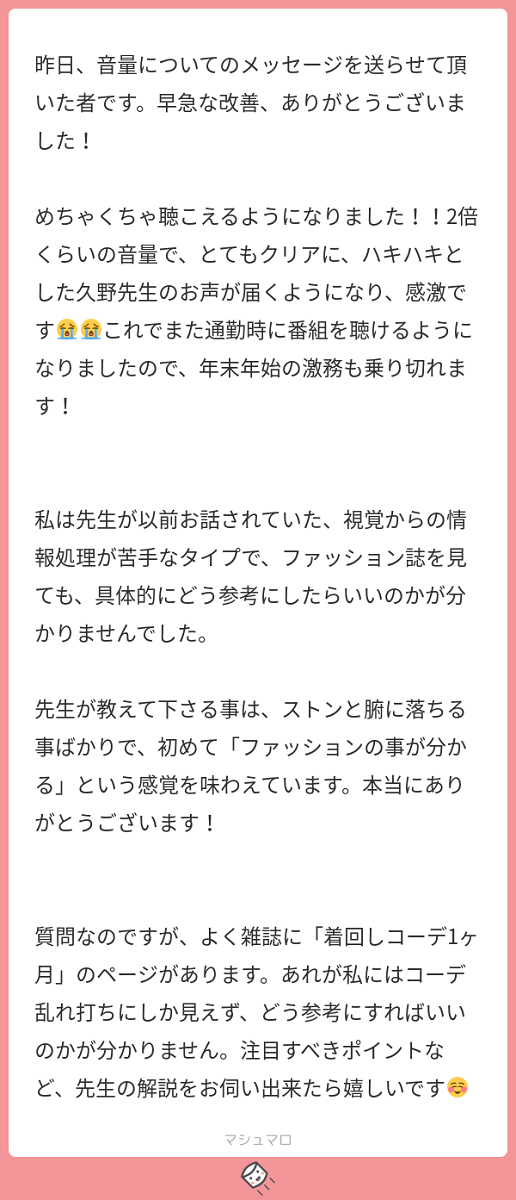 昨日、音量についてのメッセージを送らせて頂いた者です。早急な改善、ありがとうございました！ めちゃくちゃ聴こえるようになりました！！2倍くらいの音量で、とてもクリアに、ハキハキとした久野先生のお声が届くようになり、感激です。これでまた通勤時に番組を聴けるようになりましたので、年末年始の激務も乗り切れます！ 私は先生が以前お話されていた、視覚からの情報処理が苦手なタイプで、ファッション誌を見ても、具体的にどう参考にしたらいいのかが分かりませんでした。 先生が教えて下さる事は、ストンと腑に落ちる事ばかりで、初めて「ファッションの事が分かる」という感覚を味わえています。本当にありがとうございます！ 質問なのですが、よく雑誌に「着回しコーデ1ヶ月」のページがあります。あれが私にはコーデ乱れ打ちにしか見えず、どう参考にすればいいのかが分かりません。注目すべきポイントなど、先生の解説をお伺い出来たら嬉しいです。