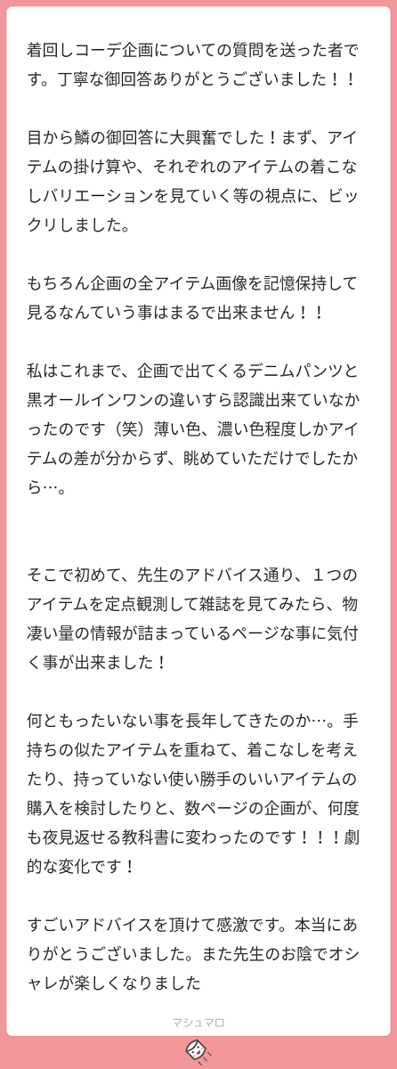 着回しコーデ企画についての質問を送った者です。丁寧なご回答ありがとうございました！！ 目から鱗のご回答に大興奮でした！まず、アイテムの掛け算や、それぞれのアイテムの着こなしバリエーションを見ていく等の視点に、びっくりしました。もちろん企画の全アイテム画像を記憶保持してみるなんていうことはまるでできません！！ 私はこれまで企画で出てくるデニムパンツと黒オールインワンの違いすら認識できていなかったのです（笑）薄い色、濃い色程度しかアイテムの差がわからず眺めていただけでしたから･･･。 そこで初めて、先生のアドバイス通り、一つのアイテムを定点観測して雑誌を見てみたら、ものすごい量の情報が詰まっているページなことに気づくことができました！ なんともったいないことを長年してきたのか･･･。手持ちの似たアイテムを重ねて、着こなしを考えたり、持っていない使い勝手の良いアイテムの購入を検討したりと、数ページの企画が何度も夜見返せる教科書に代わったのです！！！劇的な変化です！ すごいアドバイスをいただけて感激です。本当にありがとうございました。また先生のお陰でオシャレが楽しくなりました