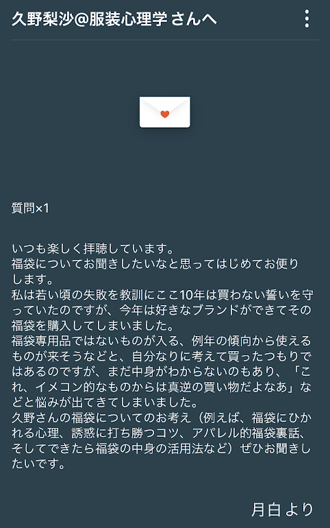 いつも楽しく拝聴しています。 福袋についてお聞きしたいなと思って初めてお便りします。 私は若い頃の失敗を教訓にここ10年は買わない誓いを守っていたのですが、今年は好きなブランドができてその福袋を購入してしまいました。 福袋専用品ではないものが入る、例年の傾向から使えるものが来そうなどと、 自分なりに考えて買ったつもりではあるのですが、まだ中身がわからないのもあり、「これ、イメコン的なものからは間逆の買い物だよなあ」などと悩みが出てきてしまいました。 久野さんの福袋についてのお考え(例えば、福袋にひかれる心理、誘惑に打ち勝つコツ、アパレル的福袋裏話、そしてできたら福袋の中身の活用法など)ぜひお聞きしたいです。月白より