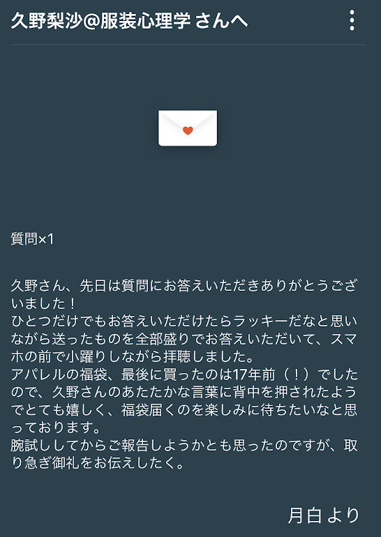 久野さん、先日は質問にお答えいただきありがとうございました! 1つだけでもお答えいただけたらラッキーだなと思いながら送ったものを全部盛りでお答えいただいて、スマホの前で小躍りしながら拝聴しました。 アパレルの福袋、最後に買ったのは17年前(!) でしたので、久野さんのあたたかな言葉に背中を押されたようでとても嬉しく、福袋届くのを楽しみに待ちたいなと思っております。 腕試ししてからご報告しようかとも思ったのですが、取り急ぎお礼をお伝えしたく。月白より