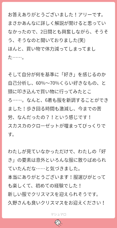 お答えありがとうございました！アリーです。 まさかあんなに詳しく解説が聞けると思っていなかったので、2日間とも興奮しながら、そうそう、そうなのと聞いておりました(笑) ほんと、買い物で体力減ってしまってました……。 そして自分が何を基準に「好き」を感じるのか自己分析し、60%〜70%くらい好きなもの、と頭に叩き込んで買い物に行ってみたところ……。なんと、6着も服を新調することができました！歩き回る時間も激減し、今までの苦労、なんだったの？！という感じです！ スカスカのクローゼットが埋まってびっくりです。 わたしが見ていなかっただけで、わたしの「好き」の要素は意外といろんな服に散りばめられていたんだな……と気づきました。 本当にありがとうございます！服選びがとっても楽しくて、初めての経験でした！ 新しい服でクリスマスを迎えられそうです。 久野さんも良いクリスマスをお迎えください！