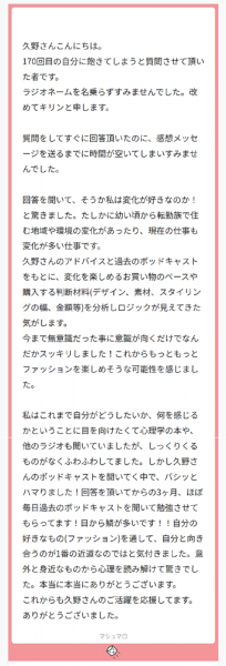 久野さんこんにちは。 170回目の自分に飽きてしまうと質問させて頂いた者です。 ラジオネームを名乗らずすみませんでした。改めてキリンと申します。 質問をしてすぐに回答頂いたのに、感想メッセージを送るまでに時間が空いてしまいすみませんでした。 回答を聞いて、そうか私は変化が好きなのか！と驚きました。たしかに幼い頃から転勤族で住む地域や環境の変化があったり、現在の仕事も変化が多い仕事です。 久野さんのアドバイスと過去のポッドキャストをもとに、変化を楽しめるお買い物のペースや購入する判断材料(デザイン、素材、スタイリングの幅、金額等)を分析しロジックが見えてきた気がします。 今まで無意識だった事に意識が向くだけでなんだかスッキリしました！これからもっともっとファッションを楽しめそうな可能性を感じました。 私はこれまで自分がどうしたいか、何を感じるかということに目を向けたくて心理学の本や、他のラジオも聞いていましたが、しっくりくるものがなくふわふわしてました。しかし久野さんのポッドキャストを聞いてく中で、バシッとハマりました！回答を頂いてからの3ヶ月、ほぼ毎日過去のポッドキャストを聞いて勉強させてもらってます！目から鱗が多いです！！自分の好きなもの(ファッション)を通して、自分と向き合うのが1番の近道なのではと気付きました。意外と身近なものから心理を読み解けて驚きでした。本当に本当にありがとうございます。 これからも久野さんのご活躍を応援してます。ありがとうございました。