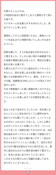 久野さんこんにちは。 170回目の自分に飽きてしまうと質問させて頂いた者です。 ラジオネームを名乗らずすみませんでした。改めてキリンと申します。 質問をしてすぐに回答頂いたのに、感想メッセージを送るまでに時間が空いてしまいすみませんでした。 回答を聞いて、そうか私は変化が好きなのか！と驚きました。たしかに幼い頃から転勤族で住む地域や環境の変化があったり、現在の仕事も変化が多い仕事です。 久野さんのアドバイスと過去のポッドキャストをもとに、変化を楽しめるお買い物のペースや購入する判断材料(デザイン、素材、スタイリングの幅、金額等)を分析しロジックが見えてきた気がします。 今まで無意識だった事に意識が向くだけでなんだかスッキリしました！これからもっともっとファッションを楽しめそうな可能性を感じました。 私はこれまで自分がどうしたいか、何を感じるかということに目を向けたくて心理学の本や、他のラジオも聞いていましたが、しっくりくるものがなくふわふわしてました。しかし久野さんのポッドキャストを聞いてく中で、バシッとハマりました！回答を頂いてからの3ヶ月、ほぼ毎日過去のポッドキャストを聞いて勉強させてもらってます！目から鱗が多いです！！自分の好きなもの(ファッション)を通して、自分と向き合うのが1番の近道なのではと気付きました。意外と身近なものから心理を読み解けて驚きでした。本当に本当にありがとうございます。 これからも久野さんのご活躍を応援してます。ありがとうございました。