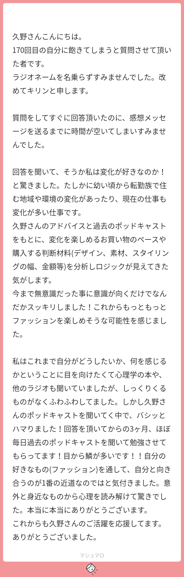 久野さんこんにちは。 170回目の自分に飽きてしまうと質問させて頂いた者です。 ラジオネームを名乗らずすみませんでした。改めてキリンと申します。 質問をしてすぐに回答頂いたのに、感想メッセージを送るまでに時間が空いてしまいすみませんでした。 回答を聞いて、そうか私は変化が好きなのか！と驚きました。たしかに幼い頃から転勤族で住む地域や環境の変化があったり、現在の仕事も変化が多い仕事です。 久野さんのアドバイスと過去のポッドキャストをもとに、変化を楽しめるお買い物のペースや購入する判断材料(デザイン、素材、スタイリングの幅、金額等)を分析しロジックが見えてきた気がします。 今まで無意識だった事に意識が向くだけでなんだかスッキリしました！これからもっともっとファッションを楽しめそうな可能性を感じました。 私はこれまで自分がどうしたいか、何を感じるかということに目を向けたくて心理学の本や、他のラジオも聞いていましたが、しっくりくるものがなくふわふわしてました。しかし久野さんのポッドキャストを聞いてく中で、バシッとハマりました！回答を頂いてからの3ヶ月、ほぼ毎日過去のポッドキャストを聞いて勉強させてもらってます！目から鱗が多いです！！自分の好きなもの(ファッション)を通して、自分と向き合うのが1番の近道なのではと気付きました。意外と身近なものから心理を読み解けて驚きでした。本当に本当にありがとうございます。 これからも久野さんのご活躍を応援してます。ありがとうございました。