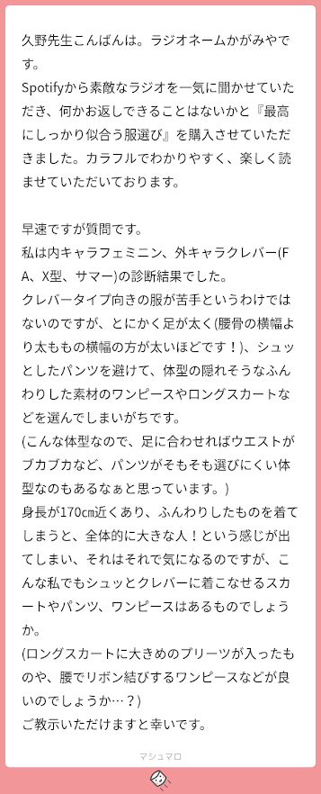 久野先生こんばんは。ラジオネームかがみやです。 Spotifyから素敵なラジオを一気に聞かせていただき、何かお返しできることはないかと『最高にしっかり似合う服選び』を購入させていただきました。カラフルでわかりやすく、楽しく読ませていただいております。 早速ですが質問です。 私は内キャラフェミニン、外キャラクレバー(FA、X型、サマー)の診断結果でした。 クレバータイプ向きの服が苦手というわけではないのですが、とにかく足が太く(腰骨の横幅より太ももの横幅の方が太いほどです！)、シュッとしたパンツを避けて、体型の隠れそうなふんわりした素材のワンピースやロングスカートなどを選んでしまいがちです。 (こんな体型なので、足に合わせればウエストがブカブカなど、パンツがそもそも選びにくい体型なのもあるなぁと思っています。) 身長が170㎝近くあり、ふんわりしたものを着てしまうと、全体的に大きな人！という感じが出てしまい、それはそれで気になるのですが、こんな私でもシュッとクレバーに着こなせるスカートやパンツ、ワンピースはあるものでしょうか。 (ロングスカートに大きめのプリーツが入ったものや、腰でリボン結びするワンピースなどが良いのでしょうか…？) ご教示いただけますと幸いです。