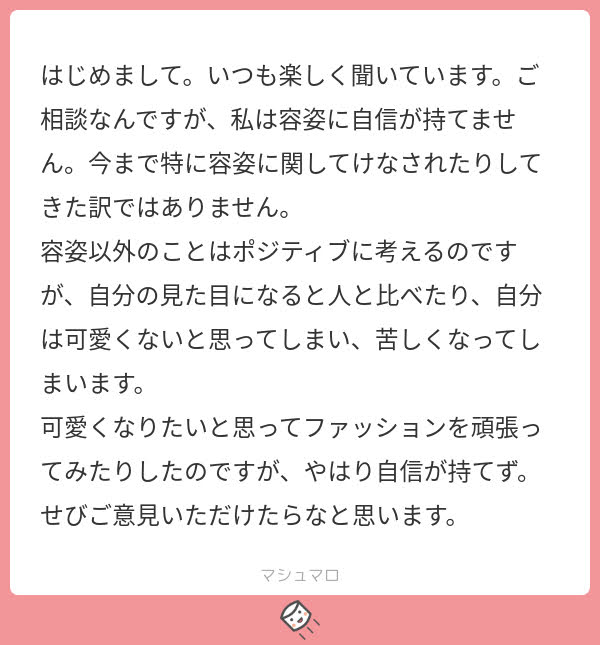 はじめまして。いつも楽しく聞いています。ご相談なんですが、私は容姿に自信が持てません。今まで特に容姿に関してけなされたりしてきた訳ではありません。
容姿以外のことはポジティブに考えるのですが、自分の見た目になると人と比べたり、自分は可愛くないと思ってしまい、苦しくなってしまいます。
可愛くなりたいと思ってファッションを頑張ったりしてみたのですが、やはり自信が持てず。ぜひご意見いただけたらなと思います。