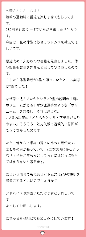 久野さん、こんにちは。毎朝の通勤時に番組を楽しませてもらっています。282回でも取り上げていただきましたさやかです。今回は私の体型に似合うボトムスを教えてほしいです。最近改めて久野さんの書籍を見直しました。体型診断も、数値をきちんと出してやり直したのです。そうしたら、体験診断がA型と思っていたところ、実際はV型でした。なぜ思い込んでいたかというと、V型の説明の『肩にボリュームがある』というのが水泳選手のようなボリュームを想像し“それは違うな”、A型の説明の『どちらかというと下半身が太りやすい』に“そうそう”と、先入観で客観的に診断ができていなかったのです。ただ、昔から上半身の薄さに比べて脚が太く、太ももの前が張っていて、V型の説明にあるような『下半身がスラッとしている』には、どうにも当てはまらないと考えます。こういう場合でも似合うボトムスはV型の説明を参考にするといいのでしょうか？ アドバイスや解説いただけますと嬉しいです。よろしくお願いします。これからも番組とても楽しみにしています