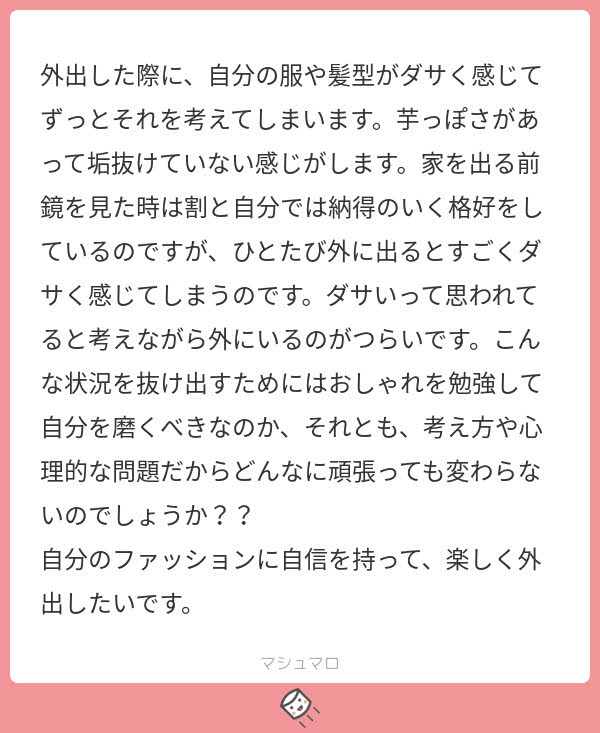 外出した際に自分の服や髪型がダサく感じて、ずっとそれを考えてしまいます。イモっぽさがあって垢抜けていない感じがします。家を出る前、鏡を見た時は割と自分では納得のいく格好をしているのですが、ひと度外に出るとすごくダサく感じてしまうのです。ダサいと思われていると考えながら外にいるのが辛いです。こんな状況を抜け出すためには、おしゃれを勉強して自分を磨くべきなのか、それとも考え方や心理的な問題だから、どんなに頑張っても変わらないのでしょうか？ 自分のファッションに自信を持って楽しく外出したいです