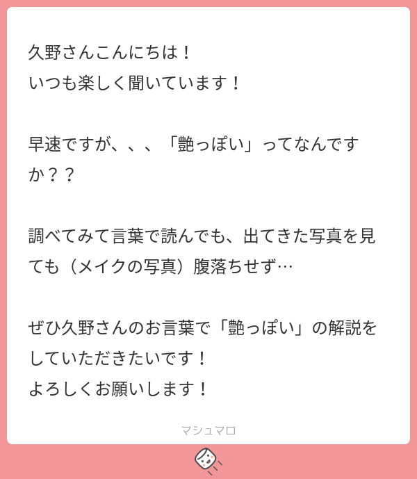 久野さんこんにちは!
いつも楽しく聞いています!
早速ですが、、、「艶っぽい」ってなんですか??
調べてみて言葉で読んでも、出てきた写真をみても(メイクの写真)腹落ちせず…
ぜひ久野さんのお言葉で「艶っぽい」の解説をしていただきたいです!
よろしくお願いします!