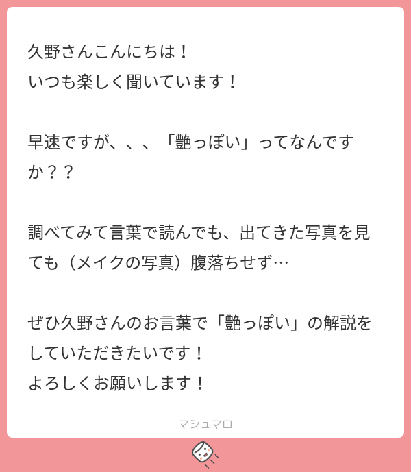 久野さんこんにちは！
いつも楽しく聞いています！

早速ですが、、、「艶っぽい」ってなんですか??

調べてみて言葉で読んでも、出てきた写真をみても（メイクの写真）腹落ちせず…

ぜひ久野さんのお言葉で「艶っぽい」の解説をしていただきたいです！
よろしくお願いします！