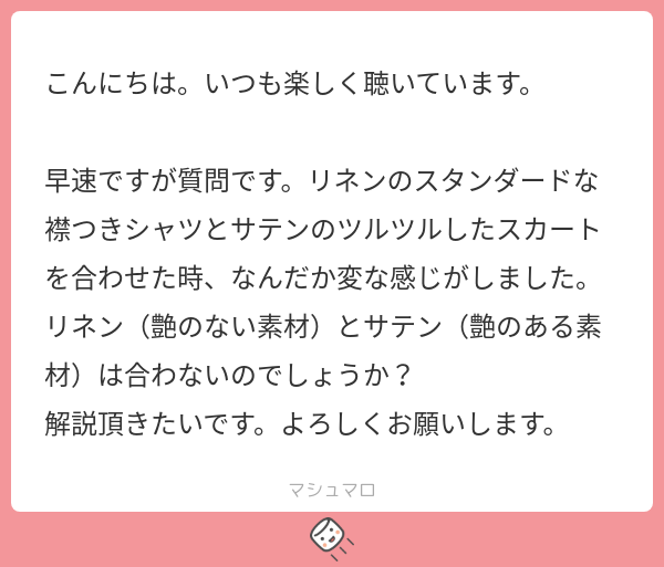 こんにちは。いつも楽しく聴いています。 早速ですが質問です。リネンのスタンダードな 襟つきシャツとサテンのツルツルしたスカート を合わせた時、なんだか変な感じがしました。 リネン（艶のない素材）とサテン（艶のある素 材）は合わないのでしょうか？ 解説頂きたいです。よろしくお願いします。