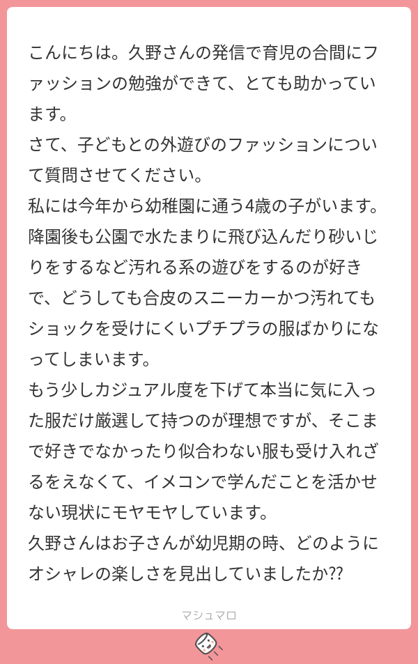 こんにちは。久野さんの発信で育児の合間にファッションの勉強ができて、とても助かっています。
さて、子供との外遊びのファッションについて質問させてください。
私には今年から幼稚園に通う4歳の子がいます。降公園で水たまりに飛び込んだり砂いじりをするなど汚れる系の遊びをするのが好きで、どうしても合皮のスニーカー、かつ汚れてもショックを受けにくいプチプラの服ばかりになってしまいます。
もう少しカジュアル度を下げて、本当に気に入った服だけ厳選して持つのが理想ですが、そこまで好きでなかったり、似合わない服も受け入れざるをえなくて、イメコンで学んだことを活かせない現状にモヤモヤしています。
久野さんはお子さんが幼児期のとき、どのようにオシャレの楽しさを見出していましたか??