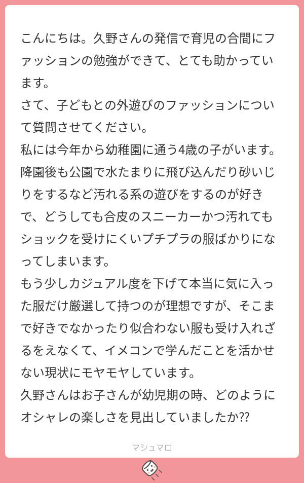 こんにちは。久野さんの発信で育児の合間にファッションの勉強ができて、とても助かっています。
さて、子供との外遊びのファッションについて質問させてください。
私には今年から幼稚園に通う4歳の子がいます。降公園で水たまりに飛び込んだり砂いじりをするなど汚れる系の遊びをするのが好きで、どうしても合皮のスニーカー、かつ汚れてもショックを受けにくいプチプラの服ばかりになってしまいます。
もう少しカジュアル度を下げて、本当に気に入った服だけ厳選して持つのが理想ですが、そこまで好きでなかったり、似合わない服も受け入れざるをえなくて、イメコンで学んだことを活かせない現状にモヤモヤしています。
久野さんはお子さんが幼児期のとき、どのようにオシャレの楽しさを見出していましたか？？