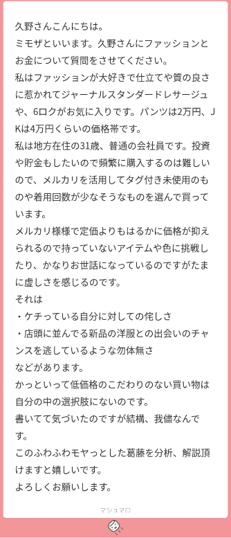 久野さんこんにちは。
ミモザといいます。久野さんにファッションとお金について質問をさせてください。
私はファッションが大好きで、仕立てや質の良さに惹かれてジャーナルスタンダードレサージュや、6ロクす。パンツは2万円、ジャケットは4万円ぐらいの価格帯です。
私は地方在住の31歳、普通の会社員です。投資や貯金もしたいので、頻繁に購入するのは難しいので、メルカリを活用して、タグ付き未使用のものや、着用回数が少なそうなものを選んで買っています。
メルカリ様様で、定価よりもはるかに価格が抑えられるので持っていないアイテムや色に挑戦したり、かなりお世話になっているのですがたまに虚しさを感じるのです。
それは
・ケチっている自分に対しての侘しさ
・店頭に並んでる新品の洋服との出会いのチャンスを逃しているような、勿体無さ
などがあります。
かといって、低価格のこだわりのない買い物は自分の中の選択肢にないのです。
書いてて気づいたのですが、結構、我儘なんです。
このふわふわもやっとした葛藤を分析解説いただけますと嬉しいです。よろしくお願いします。
